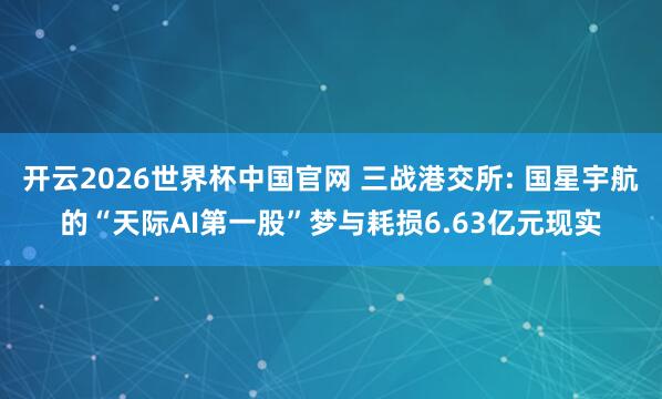开云2026世界杯中国官网 三战港交所: 国星宇航的“天际AI第一股”梦与耗损6.63亿元现实