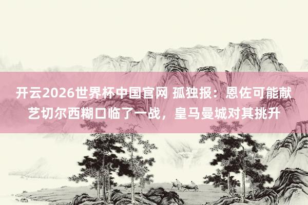 开云2026世界杯中国官网 孤独报：恩佐可能献艺切尔西糊口临了一战，皇马曼城对其挑升