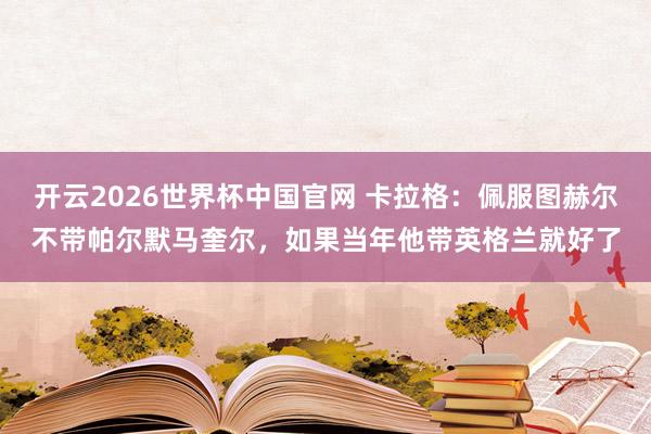 开云2026世界杯中国官网 卡拉格:佩服图赫尔不带帕尔默马奎尔,如果当年他带英格兰就好了
