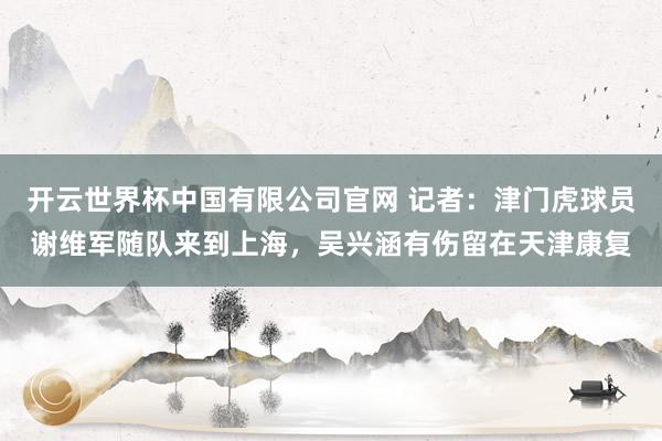 开云世界杯中国有限公司官网 记者：津门虎球员谢维军随队来到上海，吴兴涵有伤留在天津康复