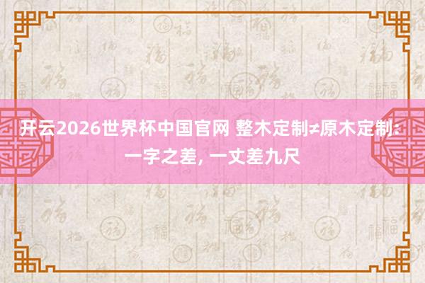 开云2026世界杯中国官网 整木定制≠原木定制: 一字之差， 一丈差九尺
