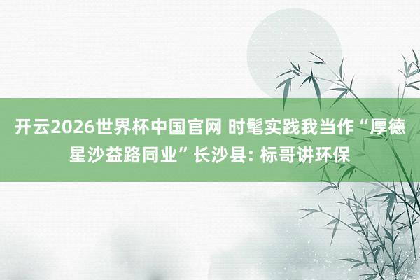 开云2026世界杯中国官网 时髦实践我当作“厚德星沙益路同业”长沙县: 标哥讲环保