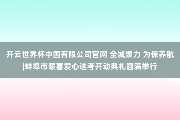 开云世界杯中国有限公司官网 全城聚力 为保养航|蚌埠市暖喜爱心送考开动典礼圆满举行