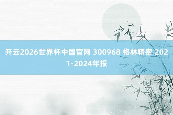 开云2026世界杯中国官网 300968 格林精密 2021-2024年报