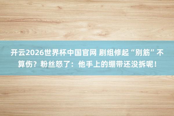 开云2026世界杯中国官网 剧组修起“别筋”不算伤?粉丝怒了:他手上的绷带还没拆呢!
