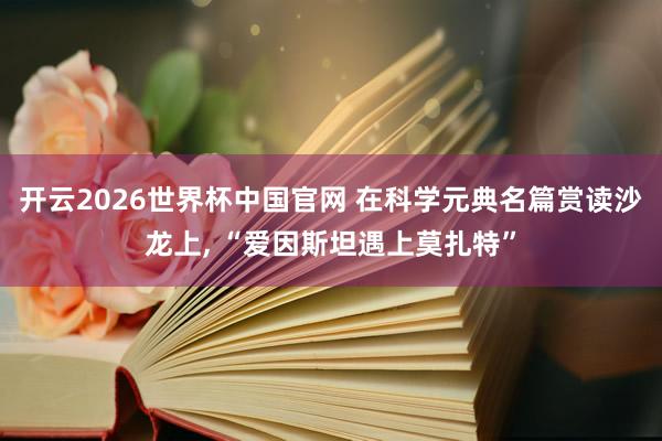 开云2026世界杯中国官网 在科学元典名篇赏读沙龙上， “爱因斯坦遇上莫扎特”