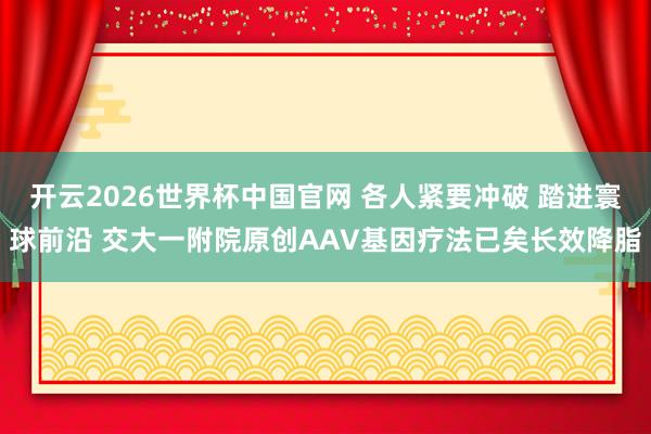 开云2026世界杯中国官网 各人紧要冲破 踏进寰球前沿 交大一附院原创AAV基因疗法已矣长效降脂