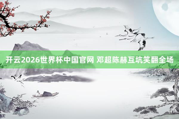 开云2026世界杯中国官网 邓超陈赫互坑笑翻全场