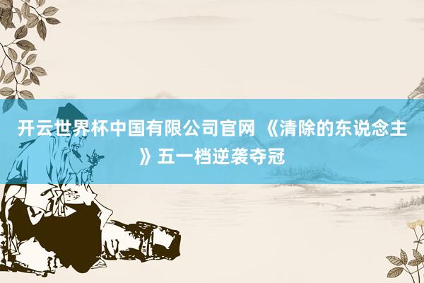 开云世界杯中国有限公司官网 《清除的东说念主》五一档逆袭夺冠