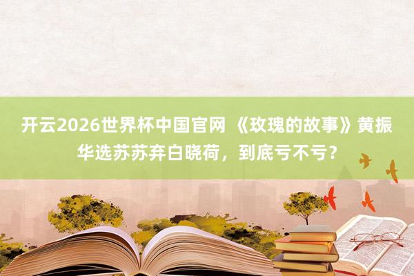 开云2026世界杯中国官网 《玫瑰的故事》黄振华选苏苏弃白晓荷，到底亏不亏？