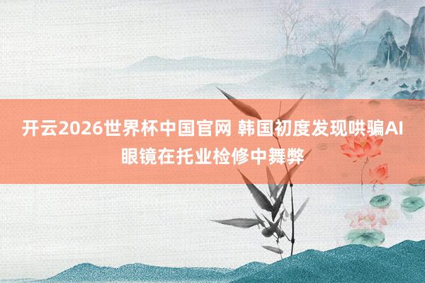 开云2026世界杯中国官网 韩国初度发现哄骗AI眼镜在托业检修中舞弊