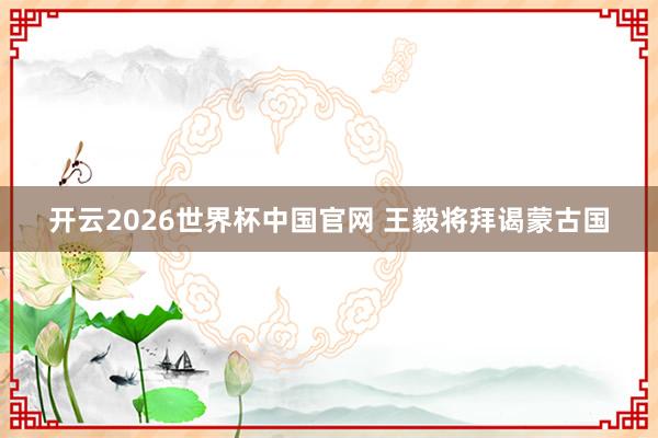 开云2026世界杯中国官网 王毅将拜谒蒙古国