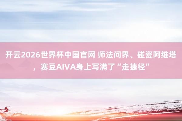 开云2026世界杯中国官网 师法问界、碰瓷阿维塔，赛豆AIVA身上写满了“走捷径”