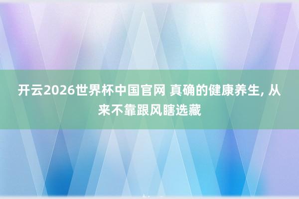 开云2026世界杯中国官网 真确的健康养生， 从来不靠跟风瞎选藏