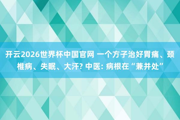 开云2026世界杯中国官网 一个方子治好胃痛、颈椎病、失眠、大汗? 中医: 病根在“兼并处”