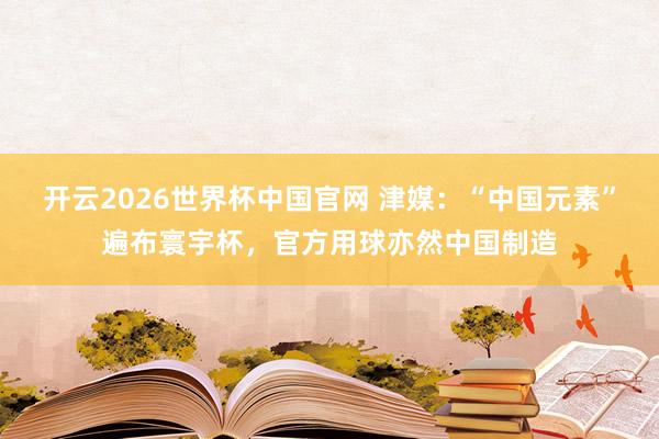 开云2026世界杯中国官网 津媒：“中国元素”遍布寰宇杯，官方用球亦然中国制造