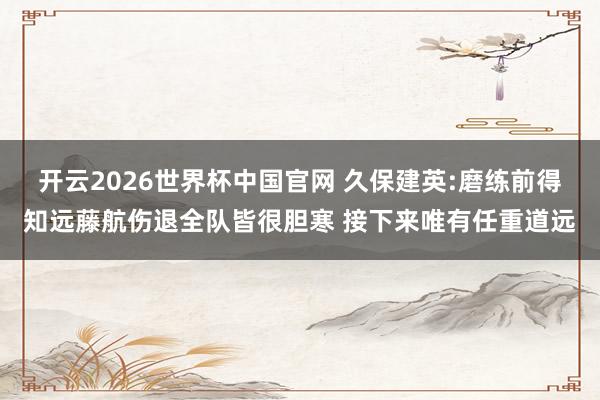 开云2026世界杯中国官网 久保建英:磨练前得知远藤航伤退全队皆很胆寒 接下来唯有任重道远