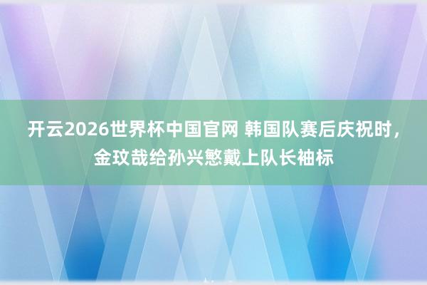 开云2026世界杯中国官网 韩国队赛后庆祝时，金玟哉给孙兴慜戴上队长袖标