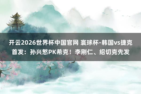 开云2026世界杯中国官网 寰球杯-韩国vs捷克首发：孙兴慜PK希克！李刚仁、绍切克先发