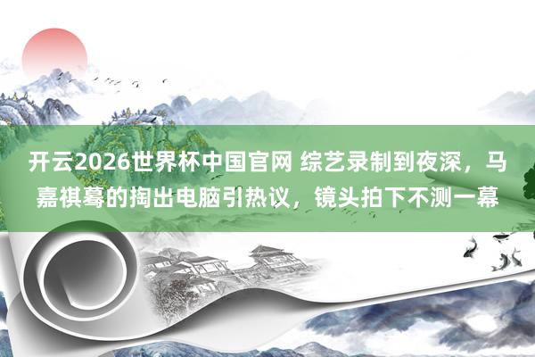 开云2026世界杯中国官网 综艺录制到夜深，马嘉祺蓦的掏出电脑引热议，镜头拍下不测一幕