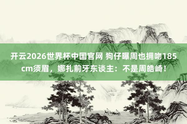 开云2026世界杯中国官网 狗仔曝周也拥吻185cm须眉,娜扎前牙东谈主:不是周皓崎!