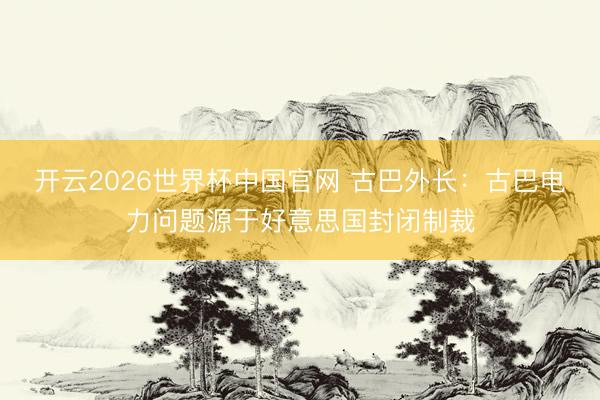 开云2026世界杯中国官网 古巴外长：古巴电力问题源于好意思国封闭制裁
