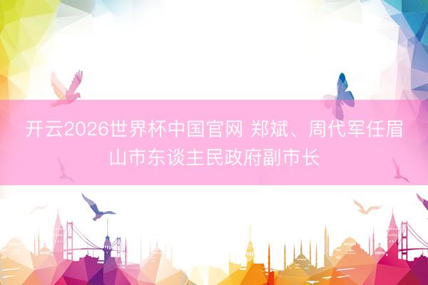 开云2026世界杯中国官网 郑斌、周代军任眉山市东谈主民政府副市长