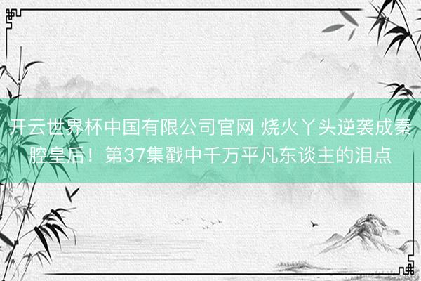 开云世界杯中国有限公司官网 烧火丫头逆袭成秦腔皇后！第37集戳中千万平凡东谈主的泪点