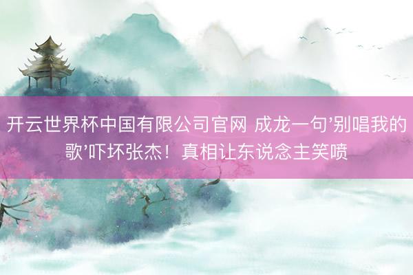开云世界杯中国有限公司官网 成龙一句'别唱我的歌'吓坏张杰！真相让东说念主笑喷