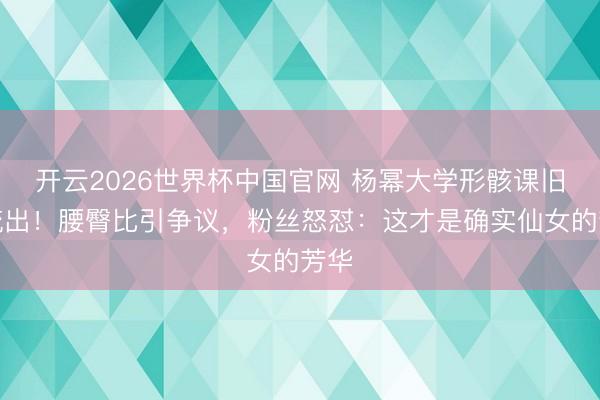 开云2026世界杯中国官网 杨幂大学形骸课旧照流出!腰臀比引争议,粉丝怒怼:这才是确实仙女的芳华