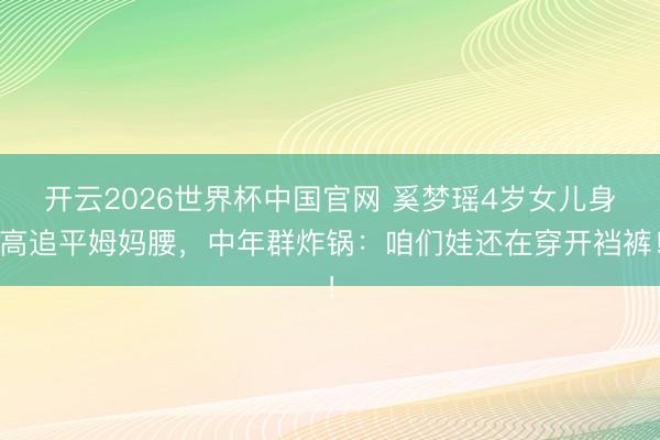 开云2026世界杯中国官网 奚梦瑶4岁女儿身高追平姆妈腰，中年群炸锅：咱们娃还在穿开裆裤！