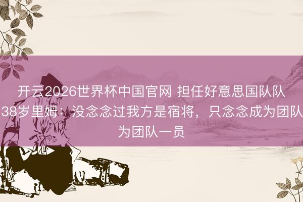 开云2026世界杯中国官网 担任好意思国队队长！38岁里姆：没念念过我方是宿将，只念念成为团队一员