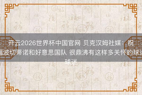 开云2026世界杯中国官网 贝克汉姆社媒：祝福波切蒂诺和好意思国队 很鼎沸有这样多关怀的球迷