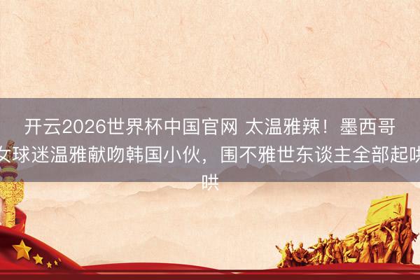 开云2026世界杯中国官网 太温雅辣！墨西哥女球迷温雅献吻韩国小伙，围不雅世东谈主全部起哄