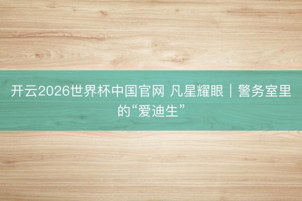 开云2026世界杯中国官网 凡星耀眼｜警务室里的“爱迪生”