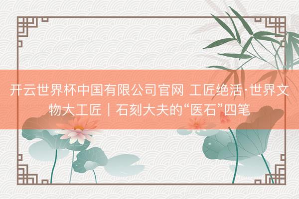 开云世界杯中国有限公司官网 工匠绝活·世界文物大工匠|石刻大夫的“医石”四笔