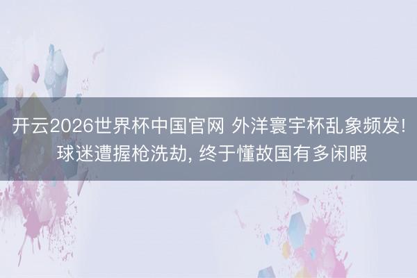 开云2026世界杯中国官网 外洋寰宇杯乱象频发! 球迷遭握枪洗劫， 终于懂故国有多闲暇