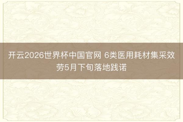 开云2026世界杯中国官网 6类医用耗材集采效劳5月下旬落地践诺