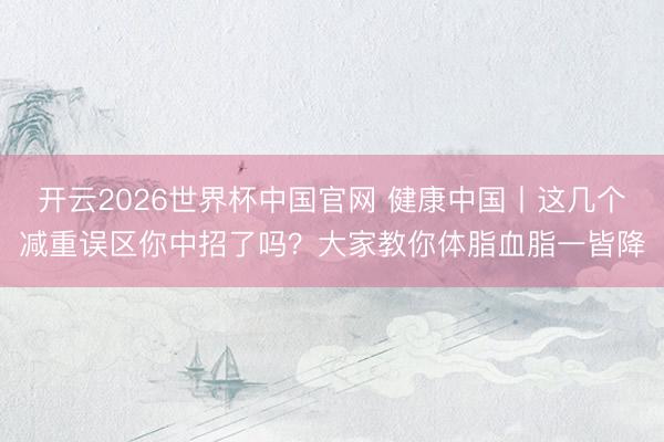 开云2026世界杯中国官网 健康中国丨这几个减重误区你中招了吗？大家教你体脂血脂一皆降