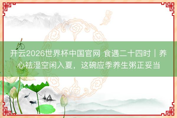 开云2026世界杯中国官网 食遇二十四时｜养心祛湿空闲入夏，这碗应季养生粥正妥当