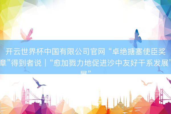 开云世界杯中国有限公司官网 “卓绝搪塞使臣奖章”得到者说｜“愈加戮力地促进沙中友好干系发展”