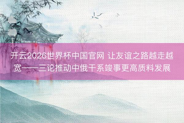 开云2026世界杯中国官网 让友谊之路越走越宽——三论推动中俄干系竣事更高质料发展