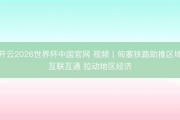 开云2026世界杯中国官网 视频丨匈塞铁路助推区域互联互通 拉动地区经济