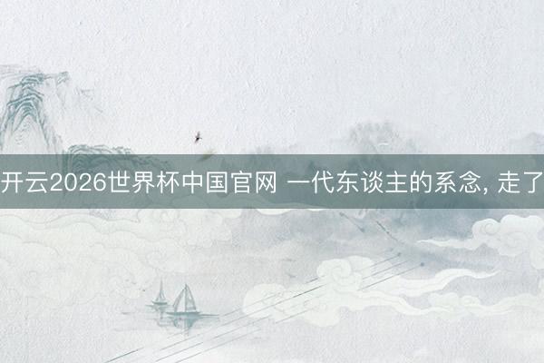 开云2026世界杯中国官网 一代东谈主的系念, 走了