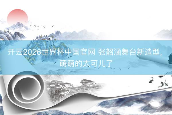 开云2026世界杯中国官网 张韶涵舞台新造型，<a href=