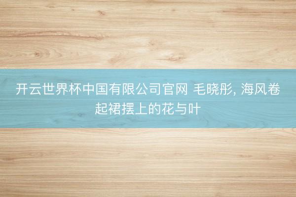 开云世界杯中国有限公司官网 毛晓彤，<a href=