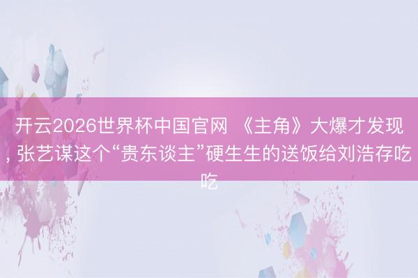 开云2026世界杯中国官网 《主角》大爆才发现， 张艺谋这个“贵东谈主”硬生生的送饭给刘浩存吃