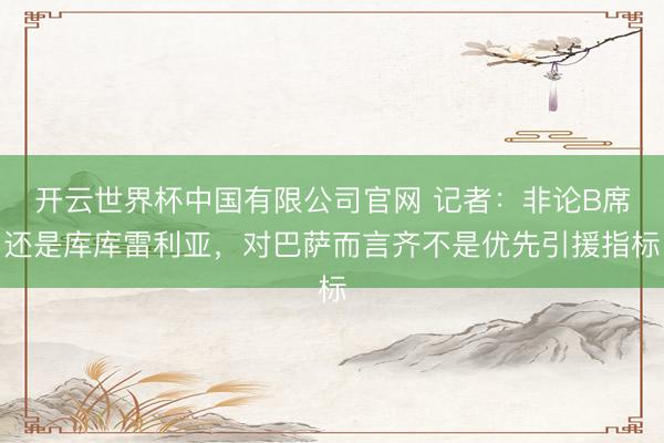 开云世界杯中国有限公司官网 记者：非论B席还是库库雷利亚，对巴萨而言齐不是优先引援指标