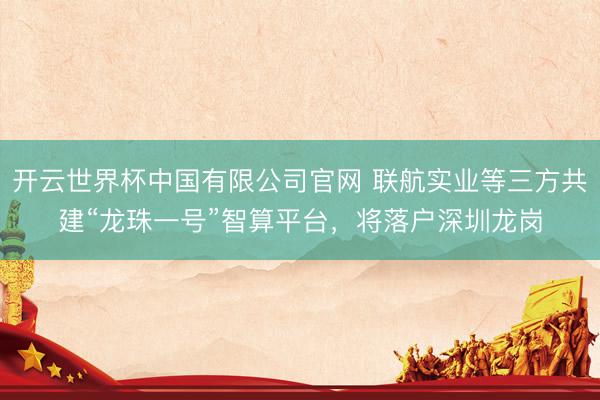 开云世界杯中国有限公司官网 联航实业等三方共建“龙珠一号”智算平台,将落户深圳龙岗