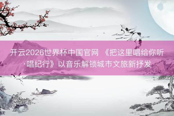 开云2026世界杯中国官网 《把这里唱给你听·唱纪行》以音乐解锁城市文旅新抒发